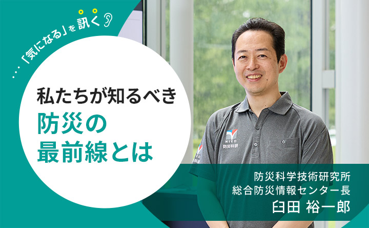 「気になる」を訊く 私たちがしるべき防災の最前線とは 防災科学研究所 想像防災情報センター長　臼田裕一郎