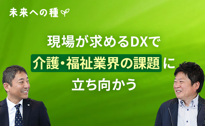 未来への種 現場が求めるDXで介護・福祉業界の改題に立ち向かう